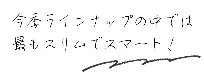 今季ラインナップの中では最もスリムでスマート！